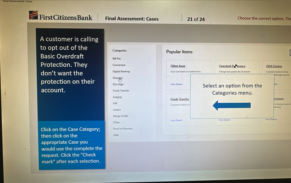 Final Assessment: Cases
FirstCitizensBank Final Assessment: Cases 21 of 24 Choose the correct option. The
A customer is calling
to opt out of the Categories
Popular Items
Basic Overdraft Bill Pay
Protection. They Conversion Other Issue Overdraft PePerence DDA Closing
Digital Banking
don’t want the Issue not listed on another form Customer wants to close
Savings account
Disputes
protection on their DocuSign View Details Select an option from the alls
account. Funds Transfer
Categories menu.
Imaging Funds Transfer t Issues
IVR Customer wishes to banking i ing iss e w 
Letters
Merge Profle
Other View Details View Details View Details
Click on the Case Category; Proof of Payment
then click on the Zelle
appropriate Case you
would use the complete the
request. Click the "Check
mark" after each selection.