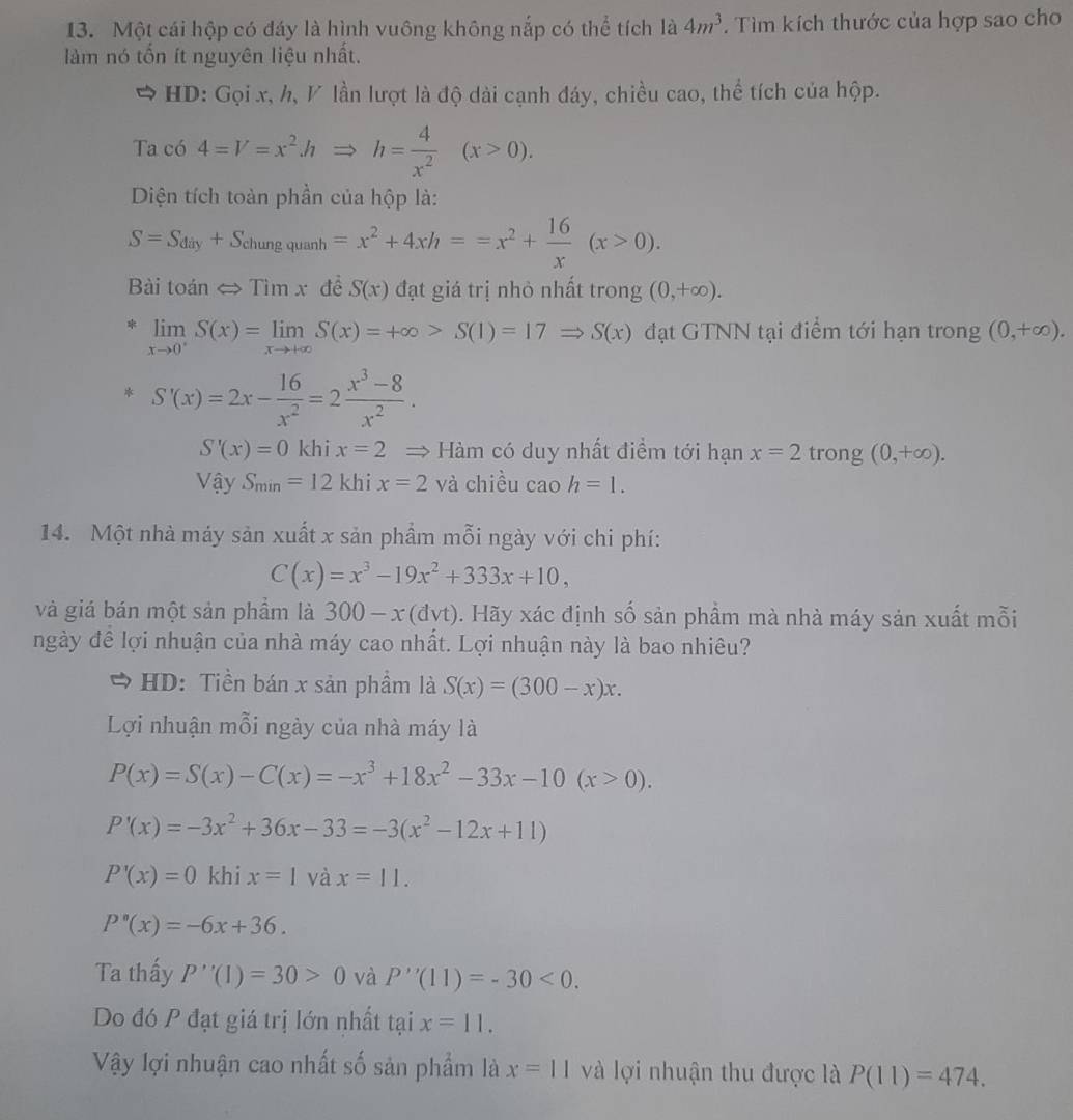 Một cái hộp có đáy là hình vuông không nắp có thể tích là 4m^3. Tìm kích thước của hợp sao cho
làm nó tổn ít nguyên liệu nhất.
HD: Gọi x, h, / lần lượt là độ dài cạnh đáy, chiều cao, thể tích của hộp.
Ta có 4=V=x^2hRightarrow h= 4/x^2 (x>0).
Diện tích toàn phần của hộp là:
S=S_diy+S_chungquanh=x^2+4xh==x^2+ 16/x (x>0).
Bài toán  Tìm x đề S(x) đạt giá trị nhỏ nhất trong (0,+∈fty ).
* limlimits _xto 0^+S(x)=limlimits _xto +∈fty S(x)=+∈fty >S(1)=17Rightarrow S(x) đạt GTNN tại điểm tới hạn trong (0,+∈fty ).
S'(x)=2x- 16/x^2 =2 (x^3-8)/x^2 .
S'(x)=0 khi x=2 = Hàm có duy nhất điểm tới hạn x=2 trong (0,+∈fty ).
Vậy S_min=12 khi x=2 và chiều cao h=1.
14. Một nhà máy sản xuất x sản phẩm mỗi ngày với chi phí:
C(x)=x^3-19x^2+333x+10,
và giá bán một sản phầm là 300-x(dvt). Hãy xác định số sản phẩm mà nhà máy sản xuất mỗi
ngày đề lợi nhuận của nhà máy cao nhất. Lợi nhuận này là bao nhiêu?
HD: Tiền bán x sản phầm là S(x)=(300-x)x.
Lợi nhuận mỗi ngày của nhà máy là
P(x)=S(x)-C(x)=-x^3+18x^2-33x-10(x>0).
P'(x)=-3x^2+36x-33=-3(x^2-12x+11)
P'(x)=0 khi x=1 và x=11.
P''(x)=-6x+36.
Ta thấy P''(1)=30>0 và P''(11)=-30<0.
Do đó P đạt giá trị lớn nhất tại x=11.
Vậy lợi nhuận cao nhất số sản phẩm là x=11 và lợi nhuận thu được là P(11)=474.