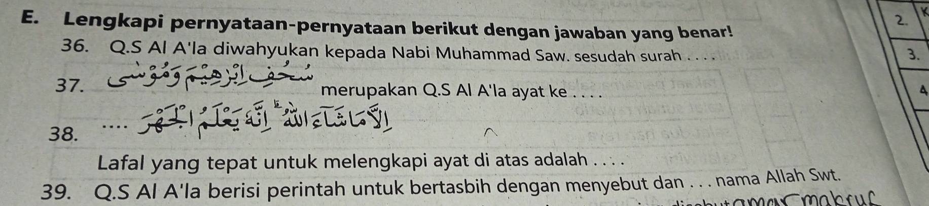 K
E. Lengkapi pernyataan-pernyataan berikut dengan jawaban yang benar! 
36. Q.S Al A'la diwahyukan kepada Nabi Muhammad Saw. sesudah surah . . 
3. 
37. merupakan Q.S Al A'la ayat ke . . . . 
A 
38. .. 
Lafal yang tepat untuk melengkapi ayat di atas adalah . . . . 
39. Q.S Al A'la berisi perintah untuk bertasbih dengan menyebut dan . . . nama Allah Swt.