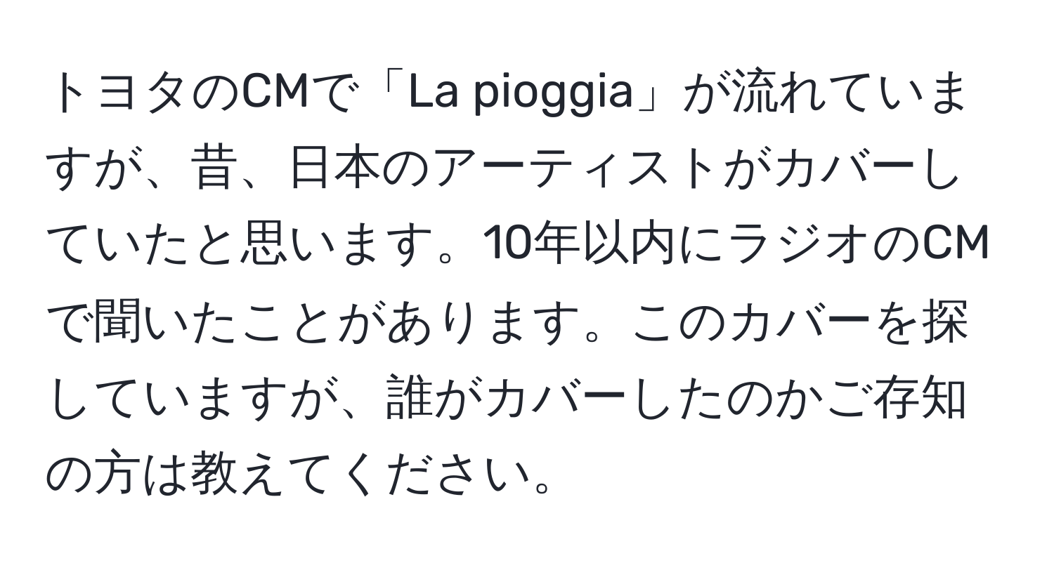 トヨタのCMで「La pioggia」が流れていますが、昔、日本のアーティストがカバーしていたと思います。10年以内にラジオのCMで聞いたことがあります。このカバーを探していますが、誰がカバーしたのかご存知の方は教えてください。