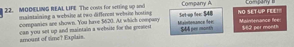 Company A 
22. MODELING REAL LIFE The costs for setting up and Company B 
maintaining a website at two different website hosting Set-up fee: $48 NO SET-UP FEE!!! 
companies are shown. You have $620. At which company Maintenance fee: Maintenance fee: 
can you set up and maintain a website for the greatest $44 per month $62 per month
amount of time? Explain.