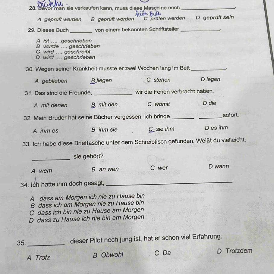 Bevor man sie verkaufen kann, muss diese Maschine noch_
A geprüft werden B geprüft worden C prüfen werden D geprüft sein
_
29. Dieses Buch von einem bekannten Schriftsteller_
.
A ist .... .geschrieben
B wurde .... geschrieben
C wird .... geschreibt
D wird .... geschrieben
30. Wegen seiner Krankheit musste er zwei Wochen lang im Bett_
A geblieben B Jiegen C stehen D legen
31. Das sind die Freunde, _wir die Ferien verbracht haben.
A mit denen B mit den C womit D die
32. Mein Bruder hat seine Bücher vergessen. Ich bringe __sofort.
A ihm es B ihm sie C sie ihm D es ihm
33. Ich habe diese Brieftasche unter dem Schreibtisch gefunden. Weißt du vielleicht,
_sie gehört?
A wem B an wen C wer D wann
34. Ich hatte ihm doch gesagt,
_`.
A dass am Morgen ich nie zu Hause bin
B dass ich am Morgen nie zu Hause bin
C dass ich bin nie zu Hause am Morgen
D dass zu Hause ich nie bin am Morgen
35. _dieser Pilot noch jung ist, hat er schon viel Erfahrung.
A Trotz B Obwohl C Da D Trotzdem