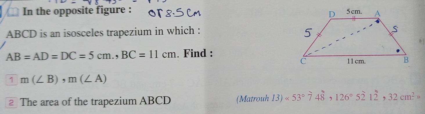 In the opposite figure :
ABCD is an isosceles trapezium in which :
AB=AD=DC=5cm., BC=11cm. Find :
1m(∠ B), m(∠ A)
The area of the trapezium ABCD (Matrouh 13)<53°748, 126°5212,32cm^2 )