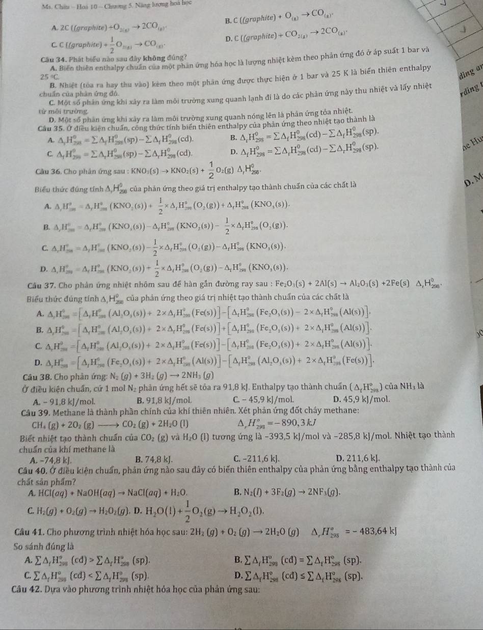 Ms. Châu ~ Hoà 10 - Chương 5. Năng lương hoà học
A. 2C ((graphite) +O_2(g)to 2CO_(g)
B. C (grophite)+O_(z)to CO_(z).
C. C ((graphite) + 1/2 O_m(n)to CO_(n).
D. C((graphite)+CO_2(g)to 2CO_(g).
j
Câu 34. Phát biểu nào sau đây không đúng?
A. Biến thiên enthalpy chuẩn của một phản ứng hóa học là lượng nhiệt kèm theo phản ứng đó ở áp suất 1 bar và
25°C.
ding ar
B. Nhiệt (tóa ra hay thu vào) kẻm theo một phân ứng được thực hiện ở 1 bar và 25 K là biển thiên enthalpy
chuẩn của phân ứng đô.
rdìng
C. Một số phản ứng khi xảy ra làm môi trường xung quanh lạnh đí là do các phản ứng này thu nhiệt và lấy nhiệt
từ môi trường
D. Một số phân ứng khi xây ra làm môi trường xung quanh nóng lên là phản ứng tổa nhiệt.
Cầu 35. Ở điều kiên chuẩn, công thức tính biến thiên enthalpy của phản ứng theo nhiệt tạo thành là
A. △ _rH_29/^0=sumlimits △ _fH_(258)^0(sp)-sumlimits △ _fH_(258)^0(cd). B. △ _rH_(298)^0=sumlimits △ _fH_(298)^0(cd)-sumlimits △ _fH_(298)^0(sp).
C △ _fH_(299)^0=sumlimits A_rH_(298)^(θ)(sp)-sumlimits A_rH_(298)^(θ)(cd). D. △ _fH_(298)^0=sumlimits △ _rH_(298)^0(cd)-sumlimits △ _rH_(298)^0(sp).
de Hu
Câu 36, Cho phản ứng sau : KNO_3(s)to KNO_2(s)+ 1/2 O_2(g)△ _1H_(200)^0,
Biểu thức đủng t fnh△ ,H_(200)^0 của phản ứng theo giá trị enthalpy tạo thành chuẩn của các chất là
D. M
A. △ ,H_(2n)^o=△ ,H_2,H_circ (KNO_2(s))+ 1/2 * △ _1H_(-n)^o(O_2(g))+△ _rH_(2n)^o(KNO_3(s)).
B. △ _rH_m^((circ)=△ _r)H_mr(KNO,(s))-(s))-△ _rH_(2m)°(KNO_2(s))- 1/2 * △ _rH_(2m)°(O_2(g)).
C. △ _rH_(mn)°=△ _rH_(max)°(KNO_2(s))- 1/2 * △ _rH_(2m)°(O_2(g))-△ _rH_(2m)°(KNO_3(s)).
D. △ ,H_(200)^0=△ _fH_(300)°(KNO_2(s))+ 1/2 * △ _i 1/2 * △ _circ H_30(g)H_(200)^0(KNO_3(KNO_3(s)).
Câu 37. Cho phản ứng nhiệt nhôm sau để hàn gắn đường ray sa sau:Fe_2O_3(s)+2Al(s)to Al_2O_3(s)+2Fe(s)△ _rH_(298)^0.
Biểu thức đúng tính △ _1H_(250)^0 của phản ứng theo giá trị nhiệt tạo thành chuẩn của các chất là
A. △ ,H_(38)^0=[△ ,H_(38)^0(Al_2O_3(s))+2* △ _1H_38_^0(Fe(s))]-[△ _rH_(38)^0(Fe_2O_3(s))-2* △ _fH_2^(0(s))].
B. △ ,H_(200)^0=[△ _r)H_(200)^0(Al_200,(s))+2* △ _rH_(200)^0(Fe(s))]+[△ _fH_(200)^0(Fe_2O_3(s))+2* △ _rH_(200)^0(Al(s))].
C. △ ,H_(200)^0=[△ _tH_(200)^0(Al_200(s))+2* △ _tH_(31)^0(Fe(s))]-[△ _tH_(200)^0(Fe_2O_3(s))+2* △ _tH_(201)^0(Al(s))].
D. △ _rH_(30)^0=[△ _jH_(290)^0(Fe_2O_3(s))+2* △ _fH_(391)^0(Al(s))]-[△ _fH_(291)^0(s))+2* △ _fH_(395)^0(Fe(s))].
Câu 38. Cho phản ứng: N_2(g)+3H_2(g)to 2NH_3(g)
Ở điều kiện chuẩn, cứ 1 mol N₂ phản ứng hết sẽ tỏa ra 91,8 kJ. Enthalpy tạo thành chuẩn (△ _rH_(298)°) của NH_31
A. - 91,8 kJ/mol. B. 91,8 kJ/moL. C. − 45,9 kJ/moL D. 45,9kJ /mol.
Câu 39. Methane là thành phần chính của khí thiên nhiên. Xét phản ứng đốt cháy methane:
CH₄ (g)+2O_2(g)to CO_2(g)+2H_2O(l) D, H_(298)°=-890,3kJ
Biết nhiệt tạo thành chuấn của CO_2(g) và H_2O (I) tương ứng là -393,5 kJ/mol và -285,8 kJ/mol. Nhiệt tạo thành
chuẩn của khí methane là
A. -74,8 kJ. B. 74,8 kJ. C. −211,6 kJ. D. 211,6 HCl(aq)+NaOH(aq)to NaCl(aq)+H_2O. B. N_2(l)+3F_2(g)to 2NF_3(g).
C. H_2(g)+O_2(g)to H_2O_2(g) D. H_2O(l)+ 1/2 O_2(g)to H_2O_2(l).
Câu 41. Cho phương trình nhiệt hóa học sau: 2H_2(g)+O_2(g)to 2H_2O(g) △ _rH_(298)^o=-483,64kJ
So sánh đúng là
A. sumlimits △ _fH_(258)°(cd)>sumlimits △ _fH_(258)°(sp). B. sumlimits △ _rH_(298)°(cd)=sumlimits △ _tH_(298)°(sp).
C. sumlimits △ _fH_(200)°(cd) D. sumlimits △ _fH_(298)°(cd)≤ sumlimits △ _fH_(298)°(sp).
Câu 42. Dựa vào phương trình nhiệt hóa học của phản ứng sau: