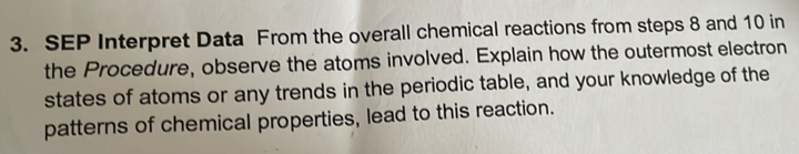 SEP Interpret Data From the overall chemical reactions from steps 8 and 10 in 
the Procedure, observe the atoms involved. Explain how the outermost electron 
states of atoms or any trends in the periodic table, and your knowledge of the 
patterns of chemical properties, lead to this reaction.