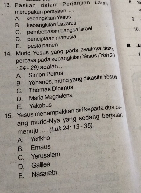 Paskah dalam Perjanjian Lama 8. S
merupakan perayaan ... .
y
A. kebangkitan Yesus
9.
B. kebangkitan Lazarus
C. pembebasan bangsa Israel
10.
D. penciptaan manusia
E. pesta panen IIII. Ja
14. Murid Yesus yang pada awalnya tidak
percaya pada kebangkitan Yesus (Yoh 20 1
: 24 - 29) adalah ... .
A. Simon Petrus
B. Yohanes, murid yang dikasihi Yesus
C. Thomas Didimus
D. Maria Magdalena
E. Yakobus
15. Yesus menampakkan diri kepada dua or-
ang murid-Nya yang sedang berjalan
menuju ... . (Luk 24: 13 - 35).
A. Yerikho
B. Emaus
C. Yerusalem
D. Galilea
E. Nasareth