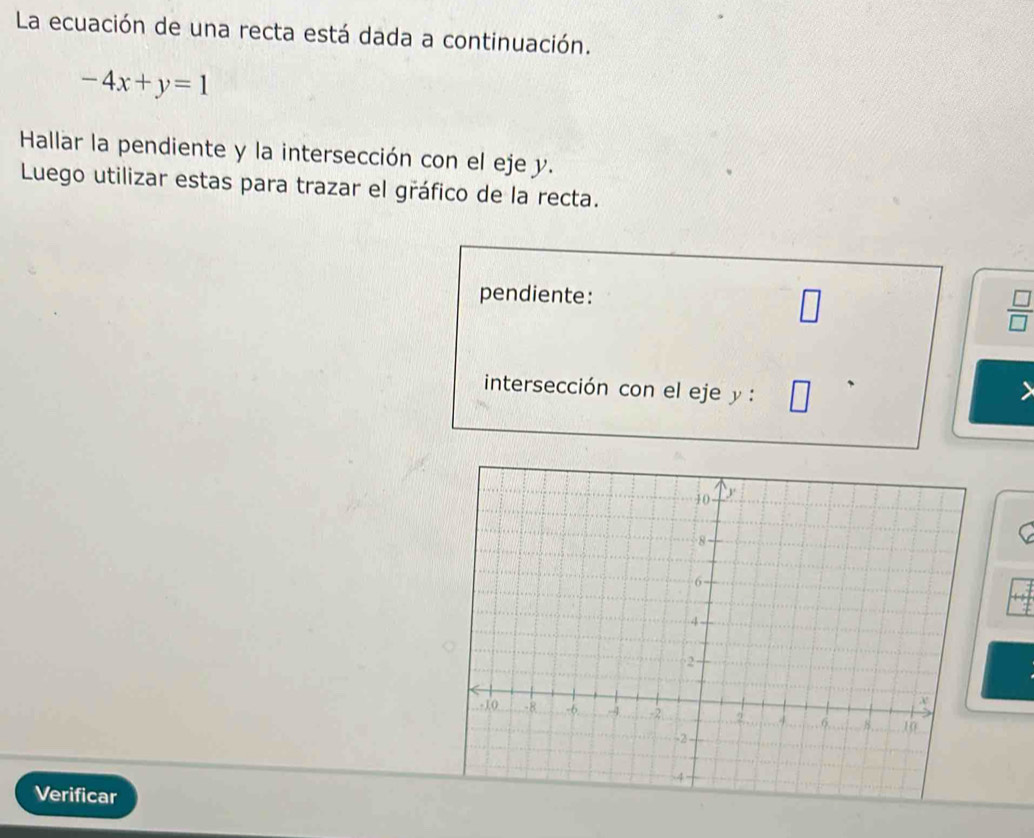 La ecuación de una recta está dada a continuación.
-4x+y=1
Hallar la pendiente y la intersección con el eje y. 
Luego utilizar estas para trazar el gráfico de la recta. 
pendiente:
 □ /□  
intersección con el eje y : 
Verificar