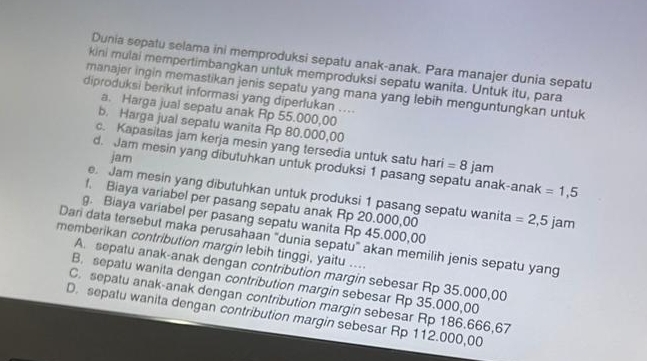 Dunia sepatu selama ini memproduksi sepatu anak-anak. Para manajer dunia sepatu
kini mulai mempertimbangkan untuk memproduksi sepatu wanita. Untuk itu, para
manajer ingin memastikan jenis sepatu yang mana yang lebih menguntungkan untuk
diproduksi berikut informasi yang diperlukan ....
a. Harga jual sepatu anak Rp 55.000,00
b. Harga jual sepatu wanita Rp 80.000,00
c. Kapasitas jam kerja mesin yang tersedia untuk satu hari =8
jam
d. Jam mesin yang dibutuhkan untuk produksi 1 pasang sepatu anak-anak jam =1,5
e. Jam mesin yang dibutuhkan untuk produksi 1 pasang sepatu wanita
f. Biaya variabel per pasang sepatu anak Rp 20.000,00 =2,5jam
g. Biaya variabel per pasang sepatu wanita Rp 45.000,00
Dari data tersebut maka perusahaan “dunia sepatu” akan memilih jenis sepatu yang
memberikan contribution margin lebih tinggi, yaitu ....
A. sepatu anak-anak dengan contribution margin sebesar Rp 35.000,00
B. sepatu wanita dengan contribution margin sebesar Rp 35.000,00
C. sepatu anak-anak dengan contribution margin sebesar Rp 186.666,67
D. sepatu wanita dengan contribution margin sebesar Rp 112.000,00