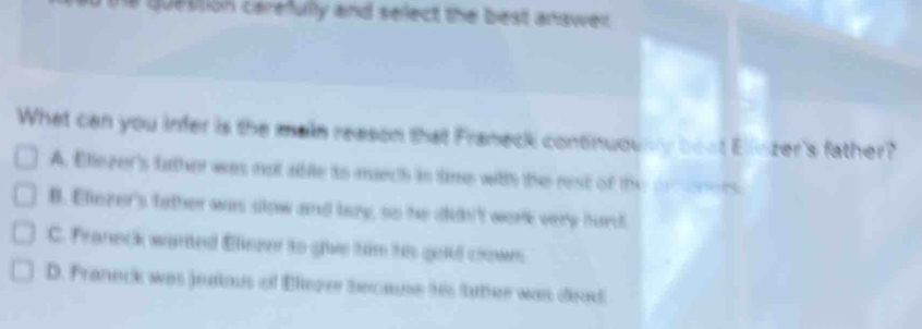 the question carefully and select the best answer .
What can you infer is the main reason that Franeck continuously bout Elinzer's father?
A. Eliezer's father was not able ito muech is time witth the rest of the proners
B. Eliezer's tather was slow and lazy, so he ddh't work very hard
C. Franeck warted Elliezer to giive him his gold coown
D. Franeck was jeakos of Eleger because his father was cead