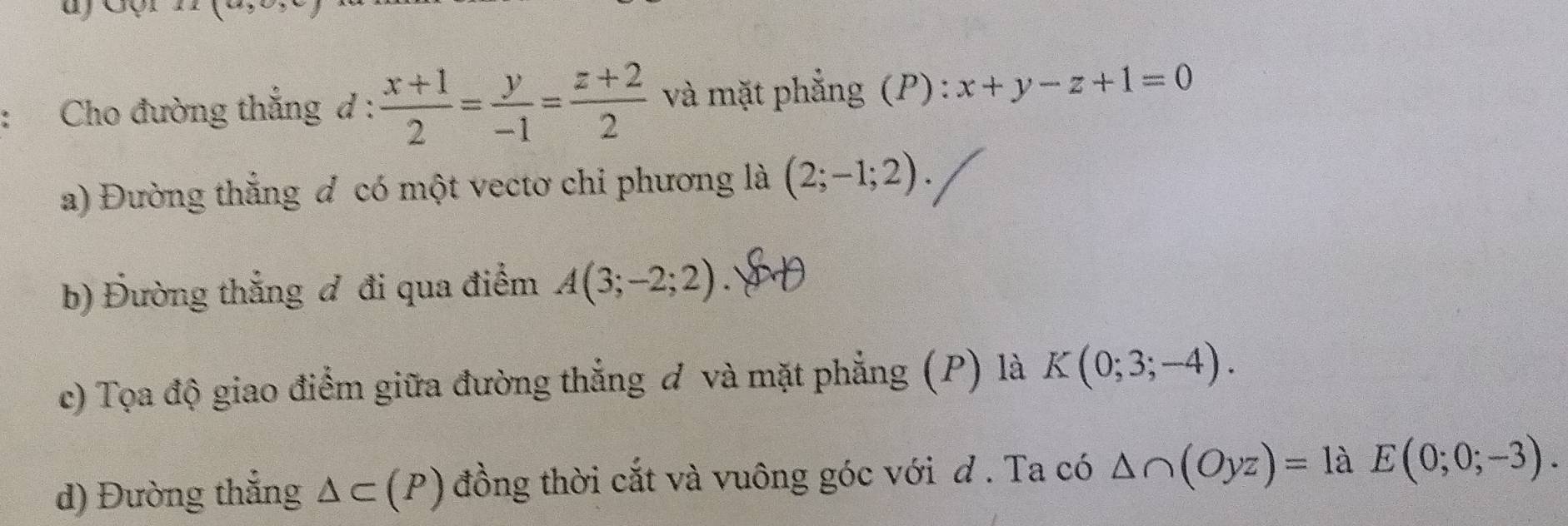 Cho đường thẳng d :  (x+1)/2 = y/-1 = (z+2)/2  và mặt phẳng (P) : x+y-z+1=0
a) Đường thẳng đ có một vectơ chi phương là (2;-1;2). 
b) Đường thẳng đ đi qua điểm A(3;-2;2). 
c) Tọa độ giao điểm giữa đường thẳng đ và mặt phẳng (P) là K(0;3;-4). 
d) Đường thẳng △ C(P) đồng thời cắt và vuông góc với d . Ta có △ ∩ (Oyz)=1aE(0;0;-3).