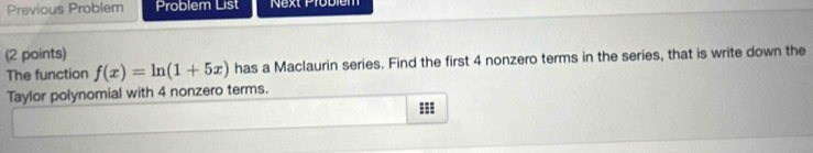 Previous Problem Problem List Next Problem 
(2 points) 
The function f(x)=ln (1+5x) has a Maclaurin series. Find the first 4 nonzero terms in the series, that is write down the 
Taylor polynomial with 4 nonzero terms. 
=