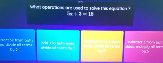 26/40
What operations are used to solve this equation ?
5x+3=18
tract 5x from both add 3 to both sides. u tract 3 from both subtract 3 from both
es, divide all terms divide all terms by 5
s ivide a l terms sides, multiply all term
by 3 by 5 by 5