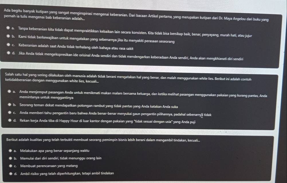 Ada begitu banyak kutipan yang sangat menginspirasi mengenai keberanian. Dari bacaan Artikel pertama, yang merupakan kutipan dari Dr. Maya Angelou dari buku yang
pernah ia tulis mengenai bab keberanian adalah...
a. Tanpa keberanian kita tidak dapat mempraktikkan kebaikan lain secara konsisten. Kita tidak bisa bersikap baik, benar, penyayang, murah hati, atau jujur
b. Kami tidak berkewajiban untuk mengatakan yang sebenarnya jika itu menyakiti perasaan seseorang
C Keberanian adalah saat Anda tidak terhalang oleh bahaya atau rasa sakit
d. Jika Anda tidak mengekspresikan ide orisinal Anda sendiri dan tidak mendengarkan keberadaan Anda sendiri, Anda akan mengkhianati diri sendiri
Salah satu hal yang sering dīlakukan oleh manusia adalah tidak berani mengatakan hal yang benar, dan malah menggunakan white lies. Berikut ini adalah contoh
ketidakberanian dengan menggunakan white lies, kecuali...
a. Anda menjemput pasangan Anda untuk menikmati makan malam bersama keluarga, dan ketika melihat pasangan menggunakan pakaian yang kurang pantas, Anda
memintanya untuk menggantinya
b. Seorang teman dekat mendapatkan potongan rambut yang tidak pantas yang Anda katakan Anda suka
Anda memberi tahu pengantin baru bahwa Anda benar-benar menyukai gaun pengantin pilihannya, padahal sebenarnyā tidak
d. Rekan kerja Anda tiba di Happy Hour di luar kantor dengan pakaian yang "tidak sesuai dengan usia" yang Anda puji
Berikut adalah kualitas yang telah terbukti membuat seorang pemimpin bisnis lebih berani dalam mengambil tindakan, kecuali...
a. Melakukan apa yang benar sepanjang waktu
b. Memulai dari diri sendiri, tidak menunggu orang lain
C Membuat perencanaan yang matang
d. Ambil risiko yang telah diperhitungkan, tetapi ambil tindakan