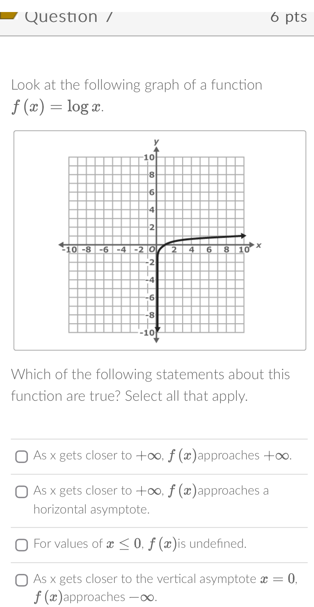 Question / 6 pts
Look at the following graph of a function
f(x)=log x. 
Which of the following statements about this
function are true? Select all that apply.
As x gets closer to+∈fty , f(x) approaches +∞.
As x gets closer to +∞, f(x) approaches a
horizontal asymptote.
For values of x≤ 0, f(x) is undefined.
As x gets closer to the vertical asymptote x=0,
f(x) approaches -∞.