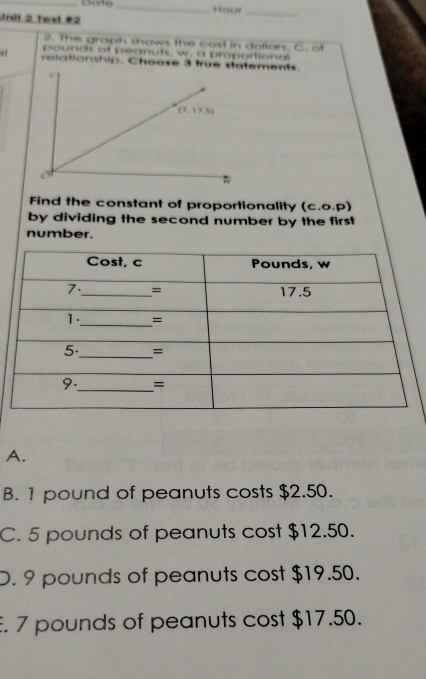 Date_
Unit 2 Test #2 Hou_
2. The graph shows the cost in dollars, C. of
pounds of peanuts, w. a proportional
, ! relationship. Choose 3 truements.
Find the constant of proportionality (c.o.P)
by dividing the second number by the first
number.
A.
B. 1 pound of peanuts costs $2.50.
C. 5 pounds of peanuts cost $12.50.
D. 9 pounds of peanuts cost $19.50.
E. 7 pounds of peanuts cost $17.50.