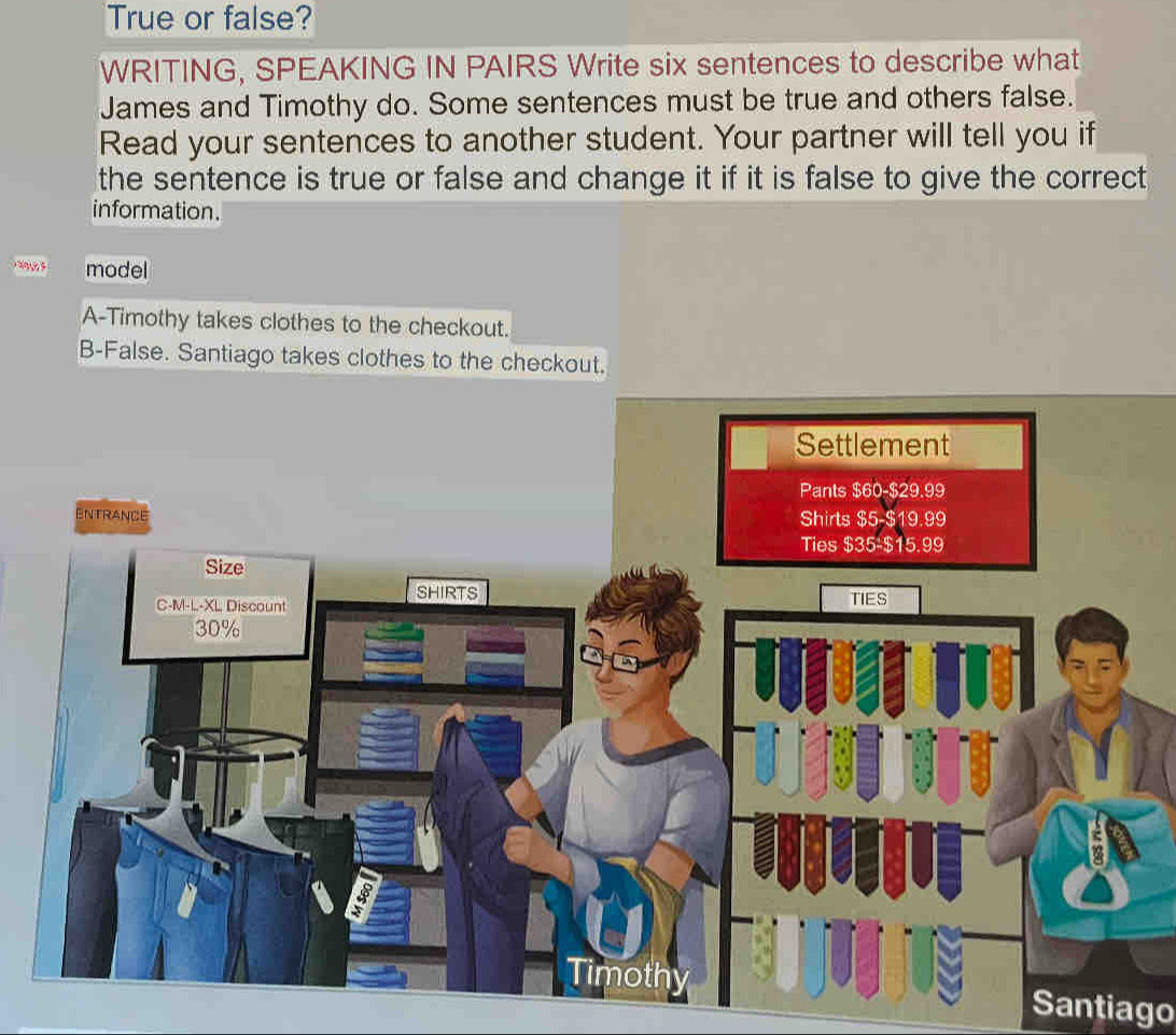 True or false? 
WRITING, SPEAKING IN PAIRS Write six sentences to describe what 
James and Timothy do. Some sentences must be true and others false. 
Read your sentences to another student. Your partner will tell you if 
the sentence is true or false and change it if it is false to give the correct . 
information. 
model 
A-Timothy takes clothes to the checkout. 
B-False. Santiago takes clothes to the checkout. 
Santiago