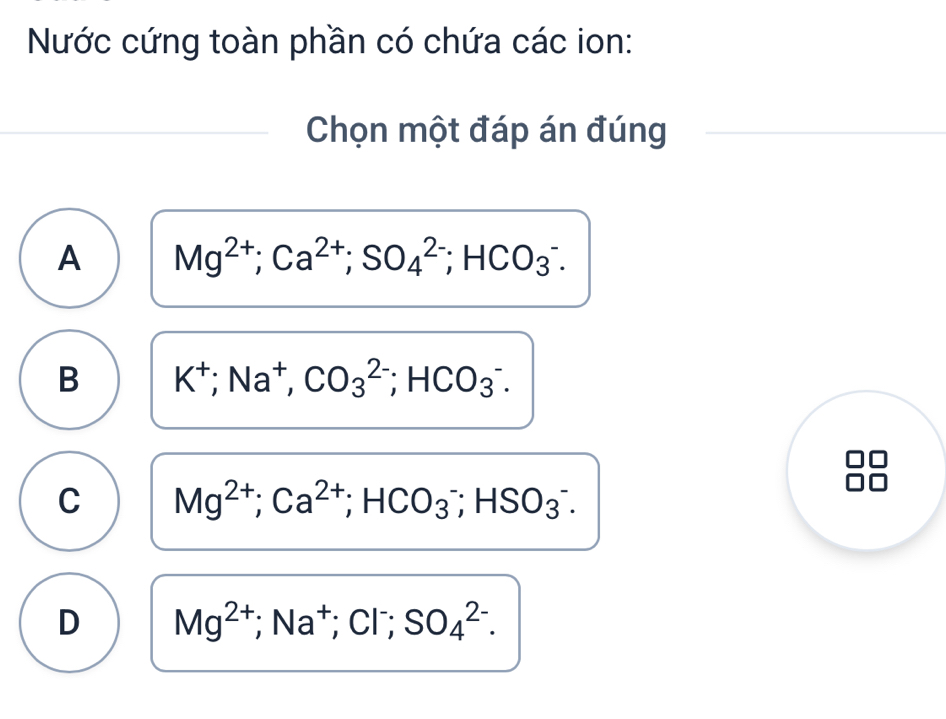 Nước cứng toàn phần có chứa các ion:
Chọn một đáp án đúng
A Mg^(2+); Ca^(2+); SO_4^((2-); HCO_3^-.
B K^+); Na^+, CO_3^((2-); HCO_3^-.
C Mg^2+); Ca^(2+); HCO_3^(-; HSO_3^-.
D Mg^2+); Na^+; Cl^-; SO_4^(2-).