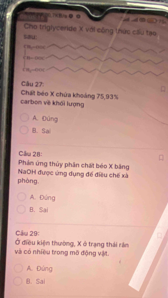 20.7KB/s ● ◎ l a O 75
Cho triglyceride X với công thức cấu tạo
sau:
CB_3=000
11-00C
CH_3to OOC
Câu 27:
Chất béo X chứa khoảng 75, 93%
carbon về khối lượng
A. Đúng
B. Sai
Câu 28:
Phản ứng thủy phân chất béo X bãng
NaOH được ứng dụng để điều chế xà
phòng.
A. Đúng
B. Sai
Câu 29:
Ở điều kiện thường, X ở trạng thái rần
và có nhiều trong mỡ động vật.
A. Đúng
B. Sai