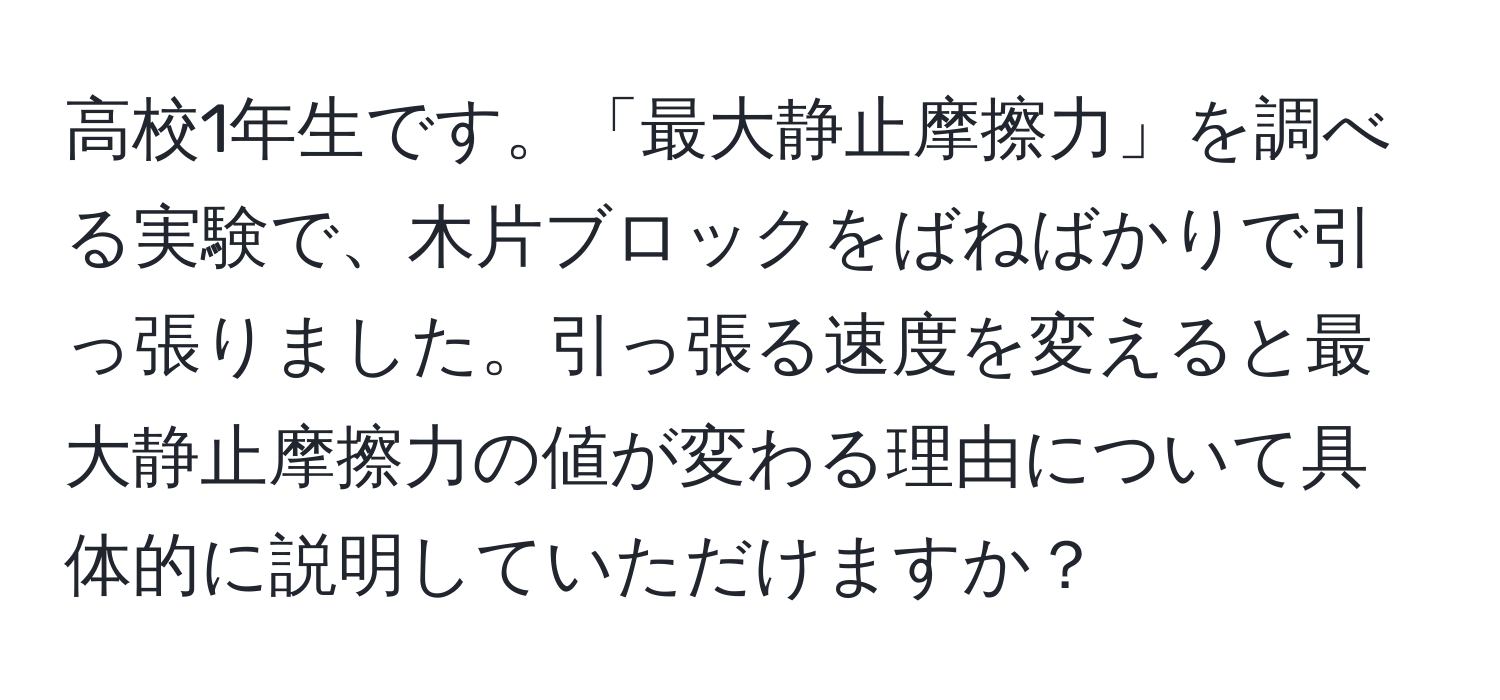 高校1年生です。「最大静止摩擦力」を調べる実験で、木片ブロックをばねばかりで引っ張りました。引っ張る速度を変えると最大静止摩擦力の値が変わる理由について具体的に説明していただけますか？