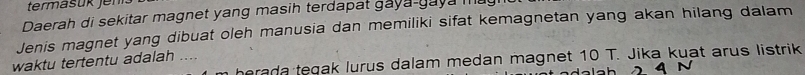 termäsük Jen 
Daerah di sekitar magnet yang masih terdapat gaya-gaya m 
Jenis magnet yang dibuat oleh manusia dan memiliki sifat kemagnetan yang akan hilang dalam 
herada tegak lurus dalam medan magnet 10 T. Jika kuat arus listrik 
waktu tertentu adalah