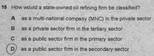 How would a state-owned oil refining firm be classified?
A as a multi-national company (MNC) in the private sector
B as a private sector firm in the tertiary sector
C as a public sector firm in the primary sector
D as a public sector firm in the secondary sector