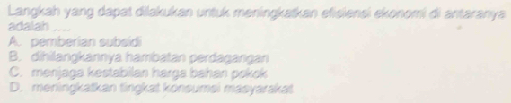 Langkah yang dapat dilakukan untuk meningkatkan efisiensi ekonomi di antaranya
adalah ....
A. pemberian subsidi
B. dihilangkannya hambatan perdagangan
C. menjaga kestabilan harga bahan pokok
D. meningkatkan tingkat konsumsi masyarakat