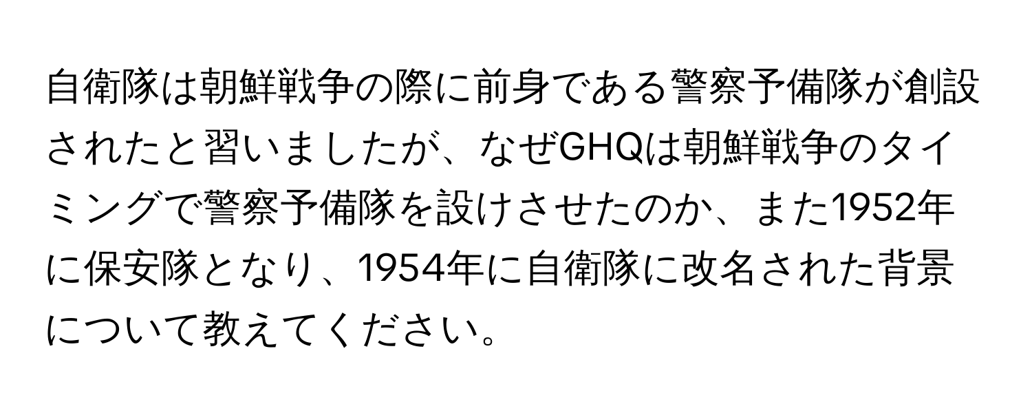 自衛隊は朝鮮戦争の際に前身である警察予備隊が創設されたと習いましたが、なぜGHQは朝鮮戦争のタイミングで警察予備隊を設けさせたのか、また1952年に保安隊となり、1954年に自衛隊に改名された背景について教えてください。