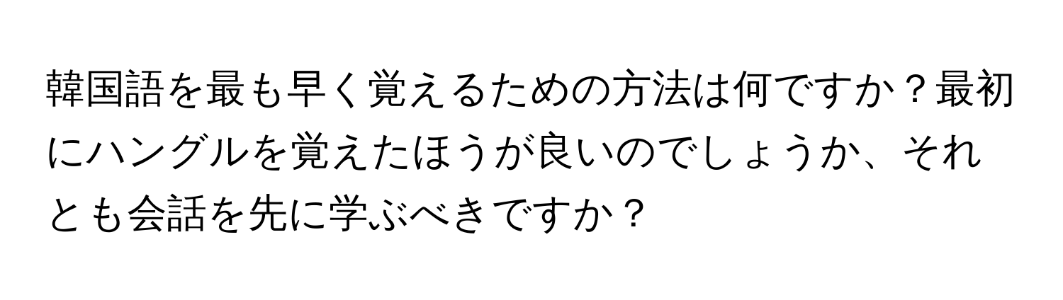 韓国語を最も早く覚えるための方法は何ですか？最初にハングルを覚えたほうが良いのでしょうか、それとも会話を先に学ぶべきですか？