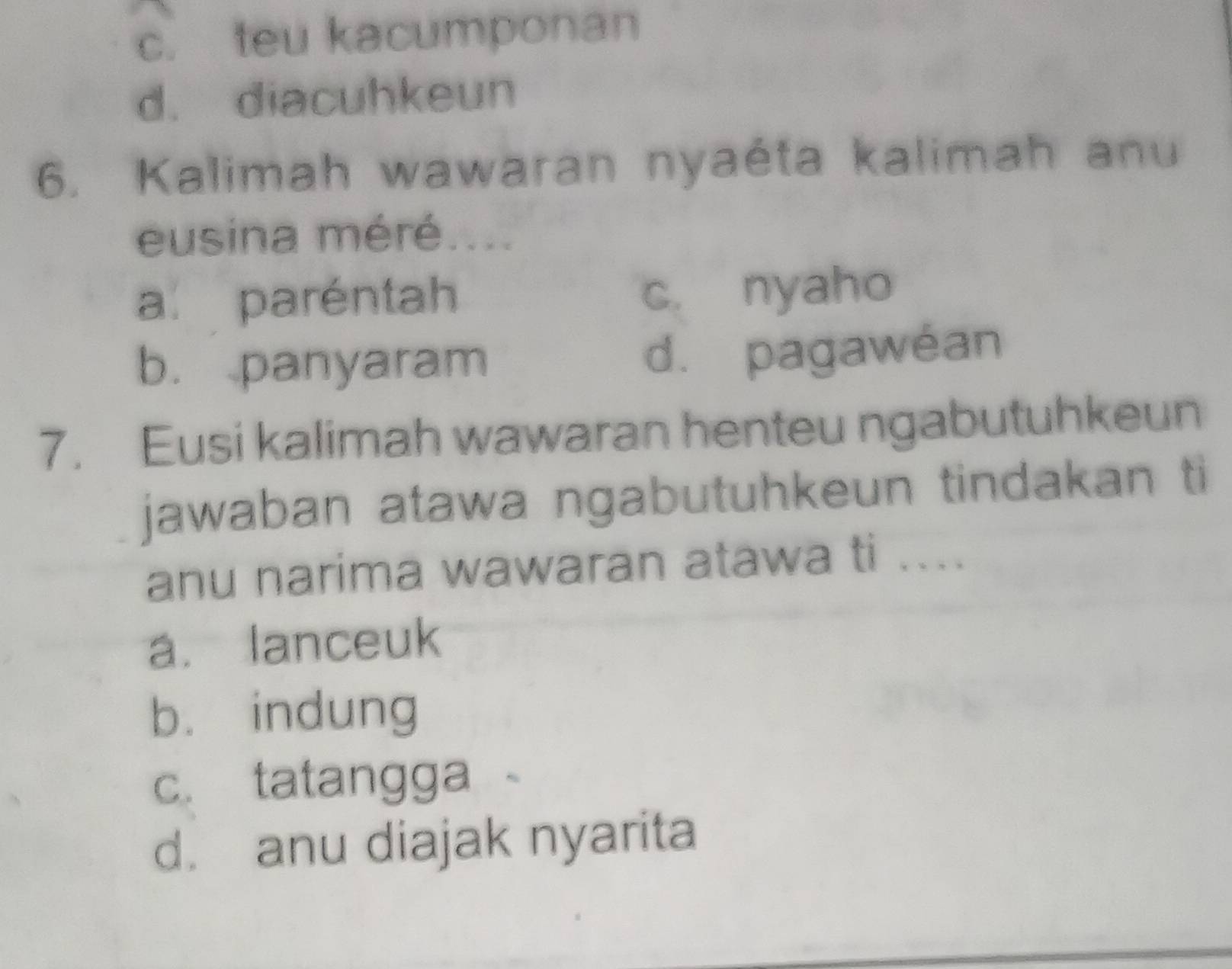 c. teu kacumponan
d. diacuhkeun
6. Kalimah wawaran nyaéta kalimah anu
eusina méré....
a. paréntah c. nyaho
b. panyaram d. pagawéan
7. Eusi kalimah wawaran henteu ngabutuhkeun
jawaban atawa ngabutuhkeun tindakan ti
anu narima wawaran atawa ti ....
a. lanceuk
b. indung
c. tatangga
d. anu diajak nyarita