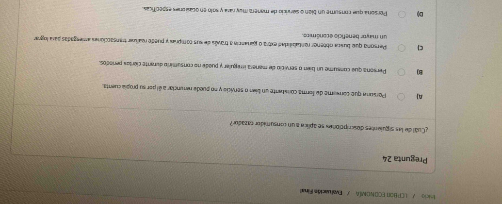 Inicio / LCPB08 ECONOMÍA / Evaluación Final
Pregunta 24
¿Cuál de las siguientes descripciones se aplica a un consumidor cazador?
A) Persona que consume de forma constante un bien o servicio y no puede renunciar a él por su propia cuenta.
B) Persona que consume un bien o servicio de manera irregular y puede no consumirlo durante ciertos periodos.
C) Persona que busca obtener rentabilidad extra o ganancia a través de sus compras y puede realizar transacciones arriesgadas para lograr
un mayor beneficio económico.
D) Persona que consume un bien o servicio de manera muy rara y solo en ocasiones específicas.