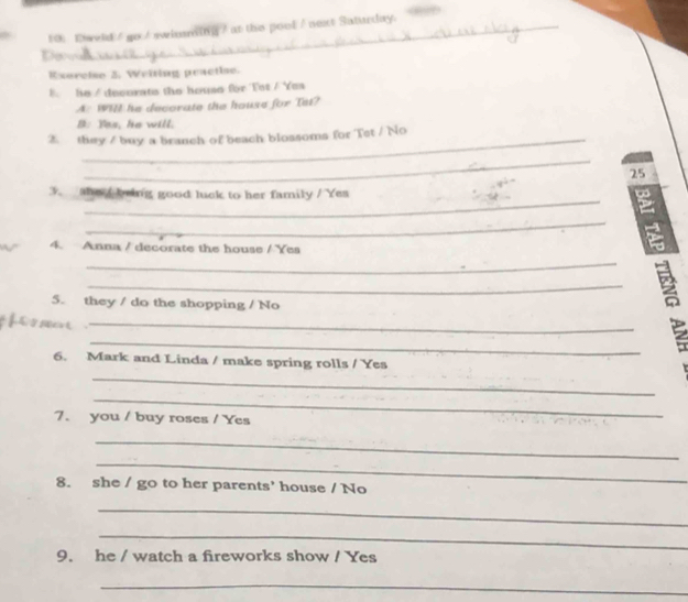 Eweld / go / swinsming / at the pool / next Saturday. 
Do 
Exarcise 3, Welting practie. 
E. he / decorats the house for Tot / Yes 
A: WHI he decorate the house for Tet? 
B: Yes, he will. 
2. they / buy a branch of beach blossoms for Tet / No 
_ 
25 
_ 
3. she / being good luck to her family / Yes 
_ 
4. Anna / decorate the house / Yes 
_ 
_ 
5. they / do the shopping / No 
_ 
_ 
2 
6. Mark and Linda / make spring rolls / Yes 
_ 
_ 
7. you / buy roses / Yes 
_ 
_ 
8. she / go to her parents' house / No 
_ 
_ 
9. he / watch a fireworks show / Yes 
_
