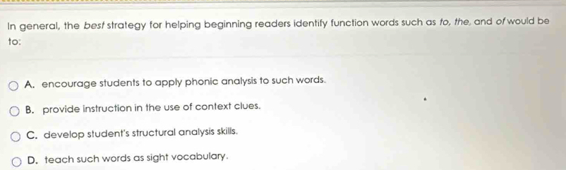 In general, the best strategy for helping beginning readers identify function words such as to, the and of would be
to:
A. encourage students to apply phonic analysis to such words.
B. provide instruction in the use of context clues.
C. develop student's structural analysis skills.
D. teach such words as sight vocabulary.