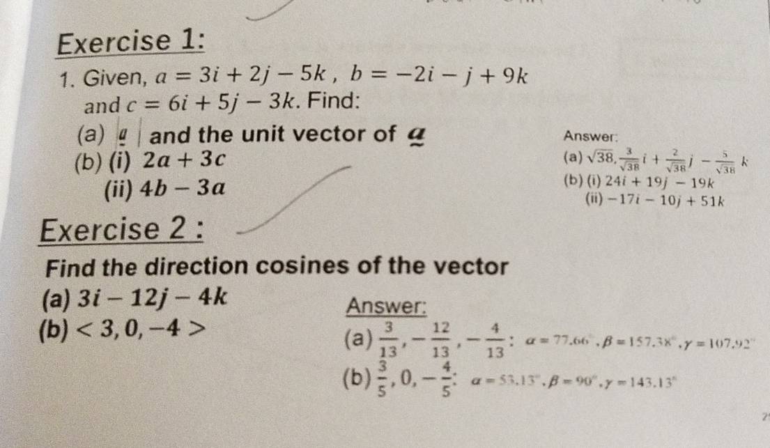 Given, a=3i+2j-5k, b=-2i-j+9k
and c=6i+5j-3k. Find: 
(a) and the unit vector of Answer: 
(b) (i) 2a+3c (a) sqrt(38),  3/sqrt(38) i+ 2/sqrt(38) j- 5/sqrt(38) k
(ii) 4b-3a
(b) (i) 24i+19j-19k
(ii) -17i-10j+51k
Exercise 2 : 
Find the direction cosines of the vector 
(a) 3i-12j-4k Answer: 
(b) <3,0,-4>
(a)  3/13 , - 12/13 , - 4/13  : alpha =77.66, beta =157.3x°, gamma =107.92°
(b)  3/5 , 0, - 4/5  : a=53.13°, beta =90°, gamma =143.13°
2