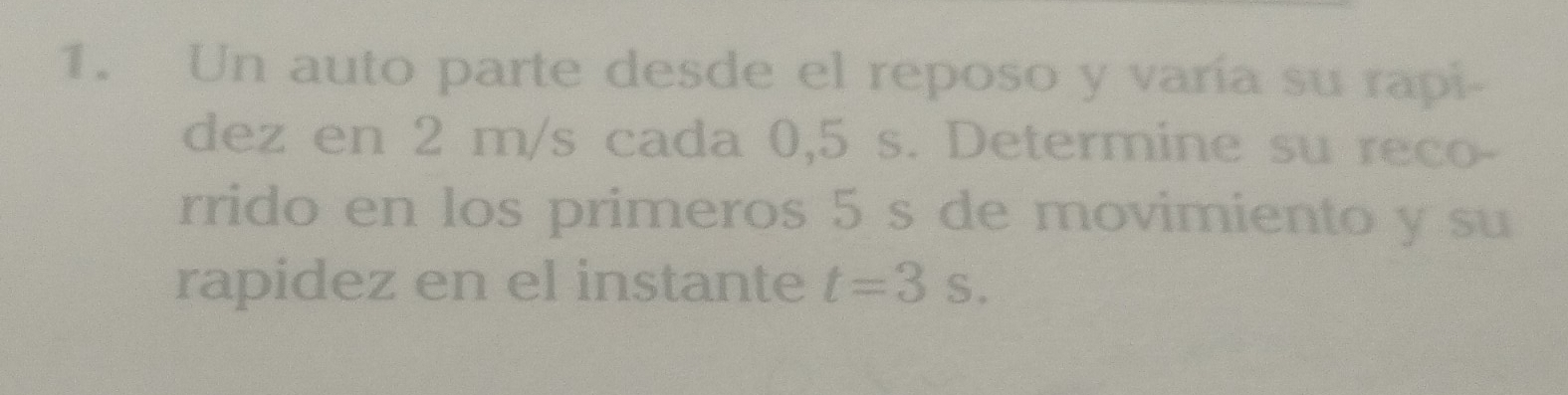 Un auto parte desde el reposo y varía su rapi- 
dez en 2 m/s cada 0,5 s. Determine su reco- 
rrido en los primeros 5 s de movimiento y su 
rapidez en el instante t=3s.