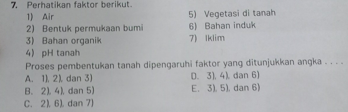 Perhatikan faktor berikut.
1) Air 5) Vegetasi di tanah
2) Bentuk permukaan bumi 6) Bahan induk
3) Bahan organik 7) Iklim
4 pH tanah
Proses pembentukan tanah dipengaruhi faktor yang ditunjukkan angka . . . .
D、 3),4)
A. 1), 2), dan 3) ), dan 6) . 
E 3),5)
B、 2),4) , dan 5) 1 , dan 6)
C、 2),6) , dan 7)