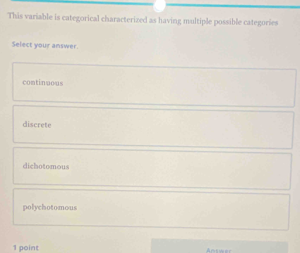 This variable is categorical characterized as having multiple possible categories
Select your answer.
continuous
discrete
dichotomous
polychotomous
1 point Answer