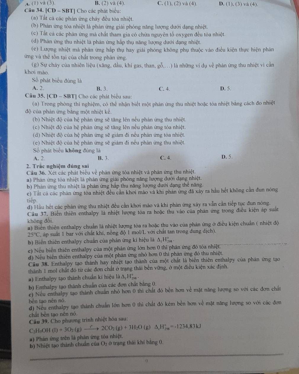 A. (1) và (3). B. (2) và (4). C. (1), (2) va( 4). D. (1), (3) và (4).
Câu 34. [CD - SBT] Cho các phát biểu:
(a) Tất cả các phản ứng cháy đều tỏa nhiệt.
(b) Phản ứng tỏa nhiệt là phản ứng giải phóng năng lượng dưới dạng nhiệt.
(c) Tất cả các phản ứng mà chất tham gia có chứa nguyên tố oxygen đều tỏa nhiệt.
(d) Phản ứng thu nhiệt là phản ứng hấp thụ năng lượng dưới dạng nhiệt.
(e) Lượng nhiệt mà phản ứng hấp thụ hay giải phóng không phụ thuộc vào điều kiện thực hiện phản
ứng và thể tồn tại của chất trong phản ứng.
(g) Sự cháy của nhiên liệu (xăng, dầu, khí gas, than, gỗ,...) là những ví dụ về phản ứng thu nhiệt vì cần
khơi mào.
ố phát biểu đúng là
A. 2. B. 3. C. 4. D. 5.
Câu 35. [CD - SBT] Cho các phát biểu sau:
(a) Trong phòng thí nghiệm, có thể nhận biết một phản ứng thu nhiệt hoặc tỏa nhiệt bằng cách đo nhiệt
độ của phản ứng bằng một nhiệt kế.
(b) Nhiệt độ của hệ phản ứng sẽ tăng lên nếu phản ứng thu nhiệt.
(c) Nhiệt độ của hệ phản ứng sẽ tăng lên nếu phản ứng tỏa nhiệt.
(d) Nhiệt độ của hệ phản ứng sẽ giảm đi nếu phản ứng tỏa nhiệt.
(e) Nhiệt độ của hệ phản ứng sẽ giảm đi nếu phản ứng thu nhiệt.
ố phát biểu không đúng là
A. 2. B. 3. C. 4. D. 5.
2. Trắc nghiệm đúng sai
Câu 36. Xét các phát biểu về phản ứng tỏa nhiệt và phản ứng thu nhiệt.
a) Phản ứng tỏa nhiệt là phản ứng giải phóng năng lượng dưới dạng nhiệt.
b) Phản ứng thu nhiệt là phản ứng hấp thu năng lượng dưới dạng thế năng.
c) Tất cả các phản ứng tòa nhiệt đều cần khơi mảo và khi phản ứng đã xảy ra hầu hết không cần đun nóng
tiếp.
d) Hầu hết các phản ứng thu nhiệt đều cần khơi mào và khi phản ứng xảy ra vẫn cần tiếp tục đun nóng.
Câu 37. Biến thiên enthalpy là nhiệt lượng tỏa ra hoặc thu vào của phản ứng trong điều kiện áp suất
không đổi.
a) Biển thiên enthalpy chuẩn là nhiệt lượng tỏa ra hoặc thu vào của phản ứng ở điều kiện chuẩn ( nhiệt độ
25°C , áp suất 1 bar với chất khí, nồng độ 1 mol/L với chất tan trong dung dịch).
b) Biến thiên enthalpy chuẩn của phản ứng kí hiệu là △ _fH_(298)°.
e) Nếu biến thiên enthalpy của một phản ứng lớn hơn 0 thì phản ứng đó tỏa nhiệt.
d) Nếu biển thiên enthalpy của một phản ứng nhỏ hơn 0 thì phản ứng đó thu nhiệt.
Cầu 38. Enthalpy tạo thành hay nhiệt tạo thành của một chất là biến thiên enthalpy của phản ứng tạo
thành 1 mol chất đó từ các đơn chất ở trạng thái bền vững, ở một điều kiện xác định.
a) Enthalpy tạo thành chuẩn kí hiệu là Δ, H‰ .
b) Enthalpy tạo thành chuẩn của các đơn chất bằng 0.
c) Nếu enthalpy tạo thành chuẩn nhỏ hơn 0 thì chất đó bền hơn về mặt năng lượng so với các đơn chất
bền tạo nên nó.
d) Nếu enthalpy tạo thành chuẩn lớn hơn 0 thì chất đó kém bền hơn về mặt năng lượng so với các đơn
chất bền tạo nên nó.
Câu 39. Cho phương trình nhiệt hóa sau:
C_2H_5OH(l)+3O_2(g)xrightarrow r2CO_2(g)+3H_2O (g) △ _1H_(298)°=-1234,83kJ
a) Phản ứng trên là phản ứng tỏa nhiệt.
b) Nhiệt tạo thành chuẩn của O_2 ở trạng thái khí bằng 0.
_