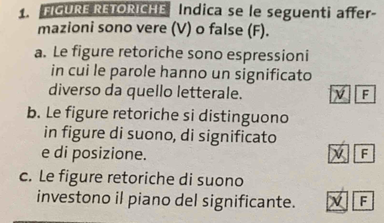 FIGURE RETORICHE Indica se le seguenti affer-
mazioni sono vere (V) o false (F).
a. Le figure retoriche sono espressioni
in cui le parole hanno un significato
diverso da quello letterale. F
b. Le figure retoriche si distinguono
in figure di suono, di significato
e di posizione. F
c. Le figure retoriche di suono
investono il piano del significante. F