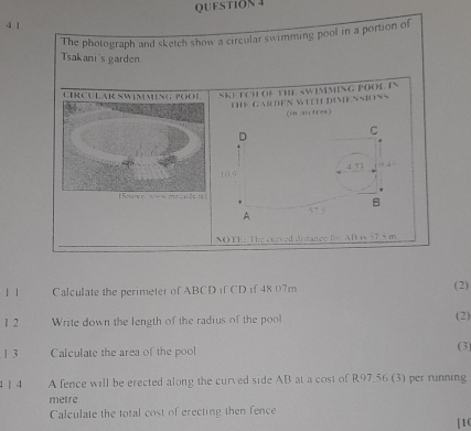 The photograph and sketch show a circular swimming pool in a portion of 
Tsakani's garden 
CIR CULAR SWIMMNG POO SKE ECH OF THE SWIMMING POOL IN 
DK GASDEN WTEH DIMENMONS 
(in uctres) 
NO FE: The cussed digance for Aft is 57.5 m
11 Calculate the perimeter of ABCD if CD if 48 07m (2) 
1 2 Write down the length of the radius of the pool 
(2) 
. 1.3 Calculate the area of the pool (3 
1 1 4 A fence will be erected along the curved side AB at a cost of R97.56 (3) per running
metre
Calculate the total cost of erecting then fence 
|10