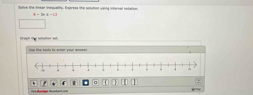 Solve the linear inequality. Express the solution using interval notation.
8-3x≤ -13
Graph the solution set. 
Use the tools to enter your answer. 
。 ) 
NO 
SOL 
Web Assign NumberLine Help