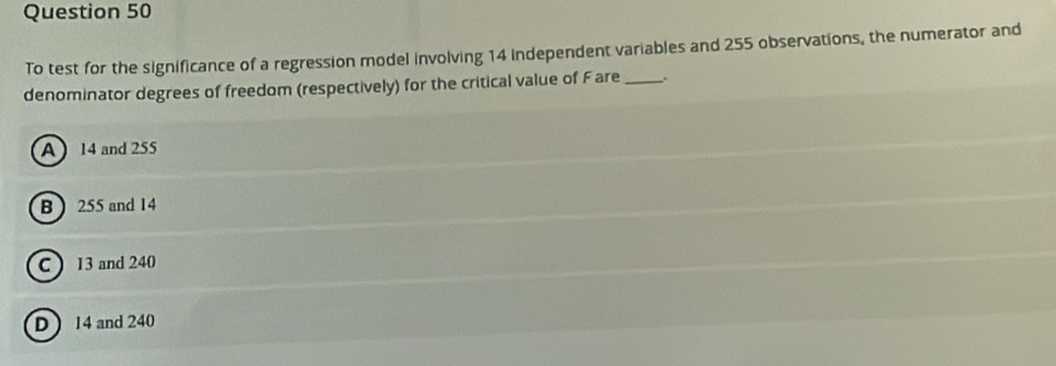 To test for the significance of a regression model involving 14 independent variables and 255 observations, the numerator and
denominator degrees of freedom (respectively) for the critical value of Fare _.
A) 14 and 255
B ) 255 and 14
C ) 13 and 240
D ) 14 and 240