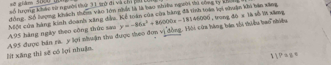 sẽ giảm 5600 đon 
số lượng khác từ người thứ 31 trở đi và chỉ phỉ cI 
đồng. Số lượng khách thêm vào lớn nhất là là bao nhiêu người thì công ty không 
Một cửa hàng kinh doanh xăng dầu. Kế toán của cửa hàng đã tính toán lợi nhuận khi bán xăng
A95 được bán ra. y lợi nhuận thu được theo đơn vị đồng. Hỏi cửa hàng bán tối thiều bao nhiều A95 hàng ngày theo công thức sau y=-86x^2+86000x-18146000 , trong đó x là số lít xămg
lít xăng thì sẽ có lợi nhuận. 
1|Page