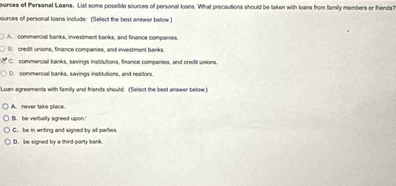 ources of Personal Loans. List some possible sources of personal loans. What precautions should be taken with loans from family members or friends?
ources of personal loans include: (Select the best answer below.)
A. commercial banks, investment banks, and finance companies.
B. credit unions, finance companies, and investment banks.
C. commercial banks, savings institutions, finance companies, and credit unions.
D. commercial banks, savings institutions, and realtors.
Loan agreements with family and friends should: (Select the best answer below.)
A. never take place.
B. be verbally agreed upon.'
C. be in writing and signed by all parties.
D. be signed by a third-party bank.