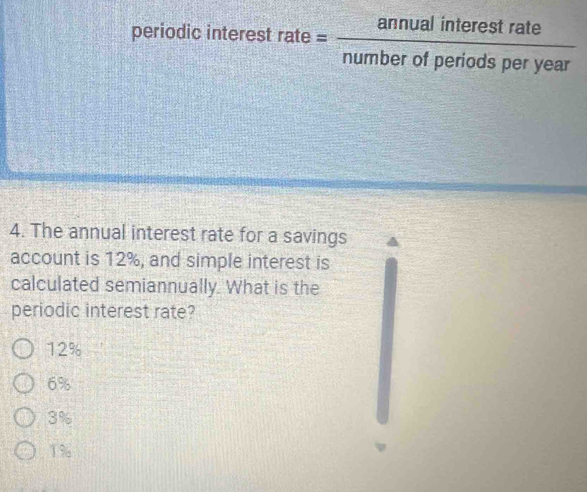 periodic int erestrate= annualinterestrate/numberofperiodsperyear 
4. The annual interest rate for a savings
account is 12%, and simple interest is
calculated semiannually. What is the
periodic interest rate?
12%
6%
3%
1%