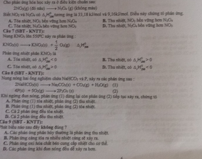 Cho phin ứng hóa học xây ra ở điều kiện chuân sau:
2NO_2(g) (46ndu)to N_2O_4(g) (không máu)
Biết NO_2 91 N_2O_4 c △ _1H_(298)° ,tương ứng là 33,18 kJ/mol và 9,16kJ/mol. Điều này chứng tố phân ứng.
A. Tòa nhiệt, NO_2 bèn vũng hơn N_2O_4 B. Thu nhiệt, NO_2 bèn vũng hơn N_2O_4
C. Tôa nhiệt, N₂O bên vũng hơa NO_2 D. Thu nhiệt, N_2O_4 bên vũng hơn NO_2
Cás 7(SET-KNTT)
Nung KNO_3 Mn 550°C xây ra phân ứng :
KNO_3(s)to KNO_2(s)+ 1/2 O_2(g) △ H_(2e)°
Phin ứng nhiệt phân KNO_3 k
A. Tòa nhiệt, có △ _1H^0<0</tex> B. Thu nhiệt, có △ H_(2m)^0>0
C. Tóa nhiệt, có △ H_(2n)^0>0 D. Thu nhiệt, có △ H_(298)^0<0</tex>
C_2 8(SET-KNTT)
Nung nóng hai ồng nghiệm chứa NaHCO_3 2P.y2 y ra các phân ứng sau :
2NaHCO_3(s)to Na_2CO_3(s)+CO_2(g)+H_2O(g) (1)
4P(s)+50_2(g)to 2P_2O_5(s) (2)
Khi nging đun nóng, phân ứng (1) dứng lại còn phân (mg(2 () tiếp tục xây ra, chứng tố
A. Phần ứng (1) tóa nhiệt, phần ứng (2) thu nhiệt.
B. Phân ứng (1) thu nhiệt, phần ứng (2) tòa nhiệt.
C. Cá 2 phần ứng đều tôa nhiệt.
D. Cá 2 phần ứng đều thu nhiệt.
Câu 9 (SBT - KNTT):
Phát biểu nào sau đây không đùng ?
A. Các phản ứng phần húy thường là phần ứng thu nhiệt.
B. Phân ứng cảng tóa ra nhiều nhiệt cảng sẽ xây ra.
C. Phán ứng oxi hóa chất béo cung cấp nhiệt cho cơ thể,
D. Các phản ứng khi đun nóng đều dễ xây ra hơn.