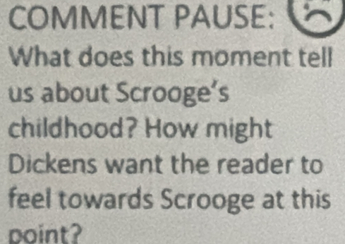 COMMENT PAUSE: 
What does this moment tell 
us about Scrooge’s 
childhood? How might 
Dickens want the reader to 
feel towards Scrooge at this 
point?