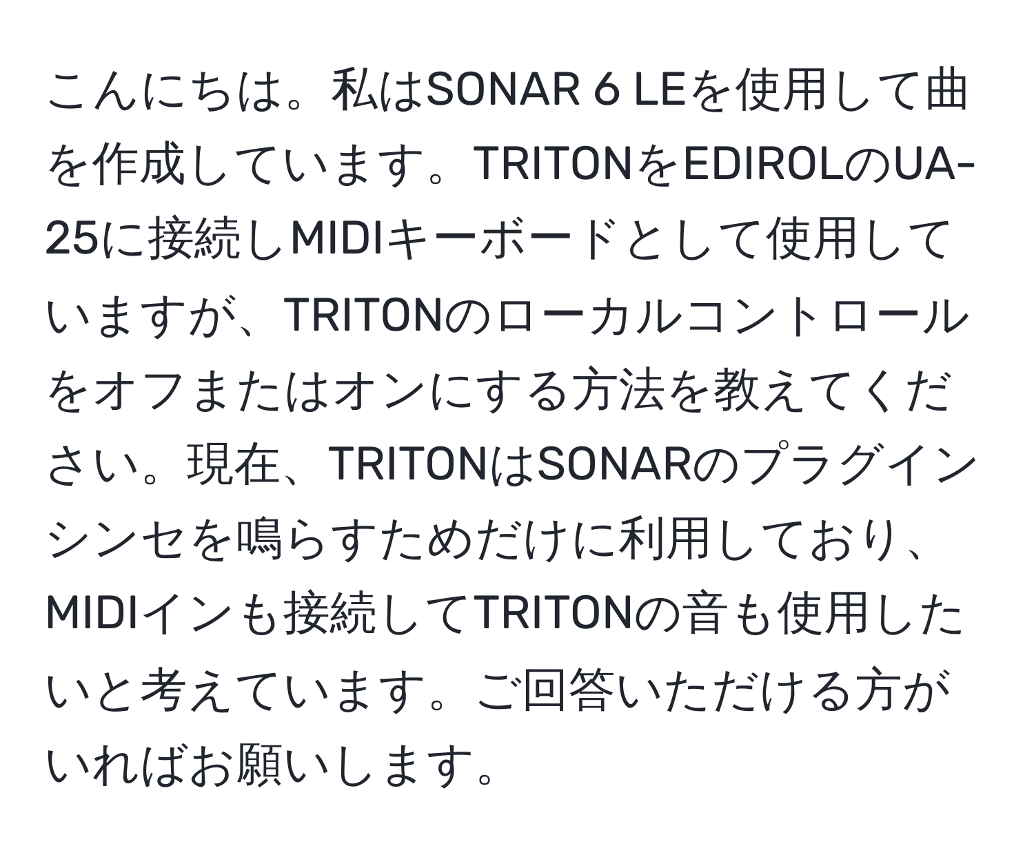 こんにちは。私はSONAR 6 LEを使用して曲を作成しています。TRITONをEDIROLのUA-25に接続しMIDIキーボードとして使用していますが、TRITONのローカルコントロールをオフまたはオンにする方法を教えてください。現在、TRITONはSONARのプラグインシンセを鳴らすためだけに利用しており、MIDIインも接続してTRITONの音も使用したいと考えています。ご回答いただける方がいればお願いします。