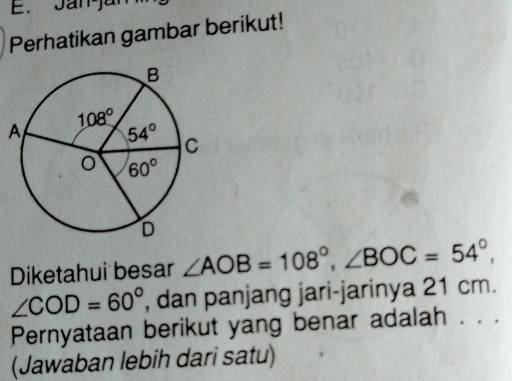 Jan-já
Perhatikan gambar berikut!
Diketahui besar ∠ AOB=108°,∠ BOC=54°,
∠ COD=60° , dan panjang jari-jarinya 21 cm.
Pernyataan berikut yang benar adalah . . .
(Jawaban lebih dari satu)