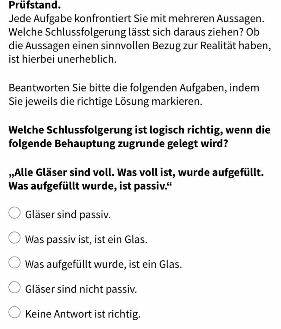 Prüfstand.
Jede Aufgabe konfrontiert Sie mit mehreren Aussagen.
Welche Schlussfolgerung lässt sich daraus ziehen? Ob
die Aussagen einen sinnvollen Bezug zur Realität haben,
ist hierbei unerheblich.
Beantworten Sie bitte die folgenden Aufgaben, indem
Sie jeweils die richtige Lösung markieren.
Welche Schlussfolgerung ist logisch richtig, wenn die
folgende Behauptung zugrunde gelegt wird?
,,Alle Gläser sind voll. Was voll ist, wurde aufgefüllt.
Was aufgefüllt wurde, ist passiv.“
Gläser sind passiv.
Was passiv ist, ist ein Glas.
Was aufgefüllt wurde, ist ein Glas.
Gläser sind nicht passiv.
Keine Antwort ist richtig.