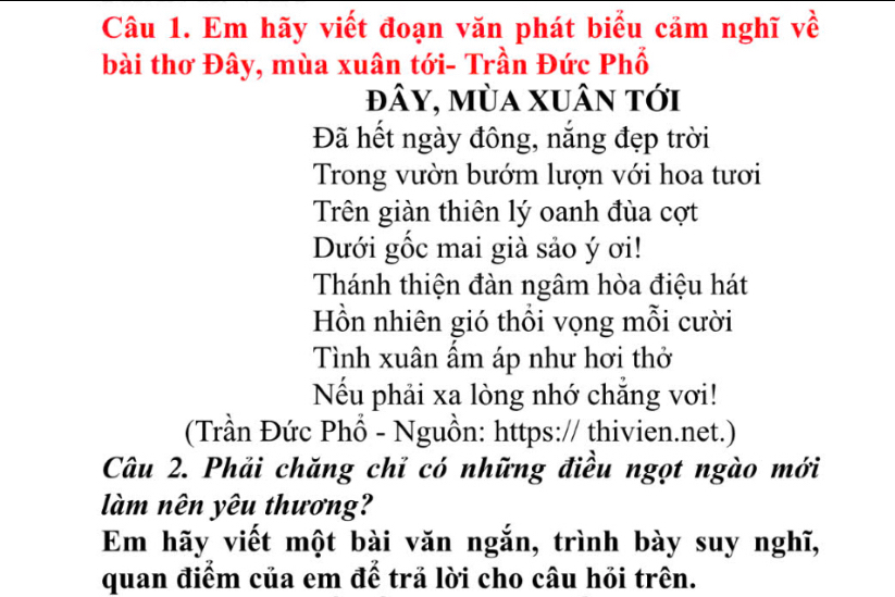 Em hãy viết đoạn văn phát biểu cảm nghĩ về 
bài thơ Đây, mùa xuân tới- Trần Đức Phổ 
đây, mùa xuân tới 
Đã hết ngày đông, nắng đẹp trời 
Trong vườn bướm lượn với hoa tươi 
Trên giàn thiên lý oanh đùa cợt 
Dưới gốc mai già sảo ý ơi! 
Thánh thiện đàn ngâm hòa điệu hát 
Hồn nhiên gió thổi vọng mỗi cười 
Tình xuân ẩm áp như hơi thờ 
Nếu phải xa lòng nhớ chắng vơi! 
(Trần Đức Phổ - Nguồn: https:// thivien.net.) 
Câu 2. Phải chăng chỉ có những điều ngọt ngào mới 
làm nên yêu thương? 
Em hãy viết một bài văn ngắn, trình bày suy nghĩ, 
quan điểm của em để trả lời cho câu hỏi trên.